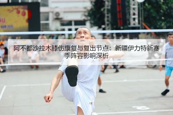 阿不都沙拉木膝伤康复与复出节点：新疆伊力特新赛季阵容影响深析